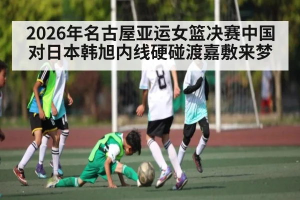 2026年名古屋亚运女篮决赛中国对日本韩旭内线硬碰渡嘉敷来梦 | kaiyun